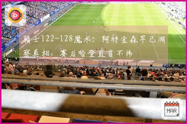 骑士122-128魔术：阿特金森早已洞察真相，赛后哈登直言不讳