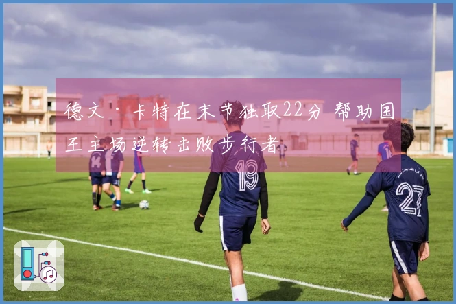 德文·卡特在末节独取22分 帮助国王主场逆转击败步行者