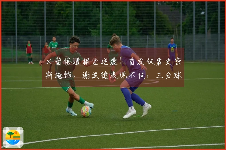 火箭惨遭掘金逆袭！首发仅靠史密斯掩饰，谢泼德表现不佳，三分球仅命中4投33%