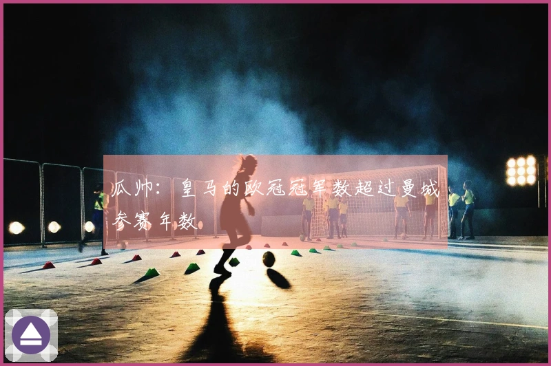 瓜帅：皇马的欧冠冠军数超过曼城参赛年数