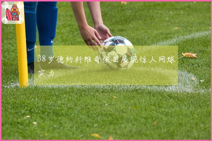 38岁德约科维奇依旧展现惊人网球实力