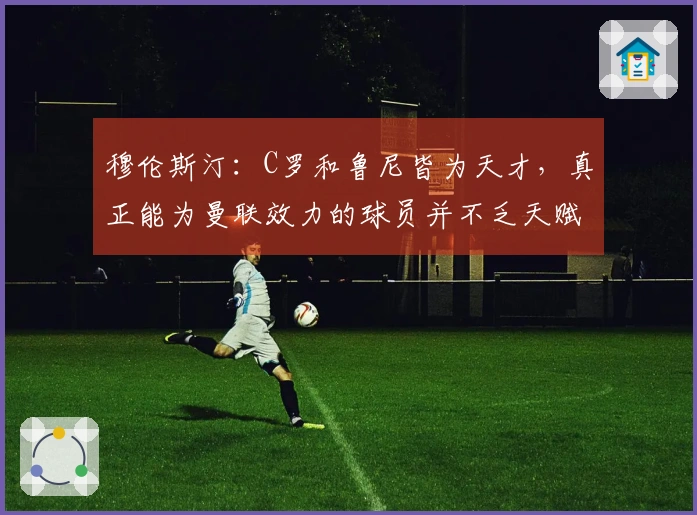 穆伦斯汀：C罗和鲁尼皆为天才，真正能为曼联效力的球员并不乏天赋