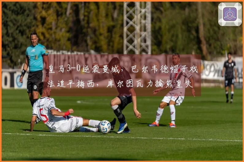 皇马3-0逆袭曼城，巴尔韦德帽子戏法追平梅西，库尔图瓦力擒熊皇失误