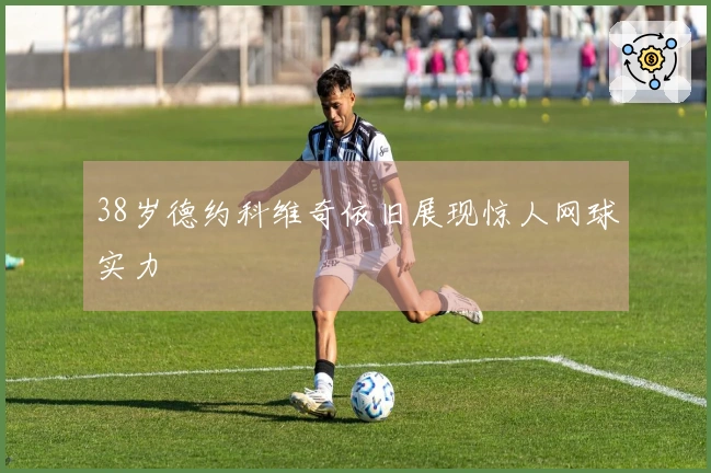 38岁德约科维奇依旧展现惊人网球实力