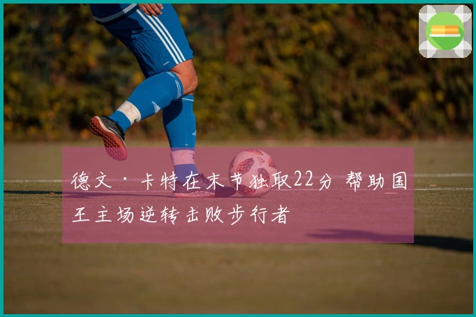 德文·卡特在末节独取22分 帮助国王主场逆转击败步行者