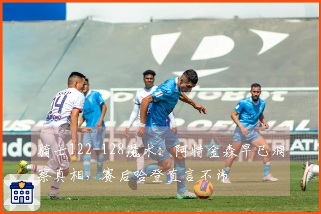 骑士122-128魔术：阿特金森早已洞察真相，赛后哈登直言不讳