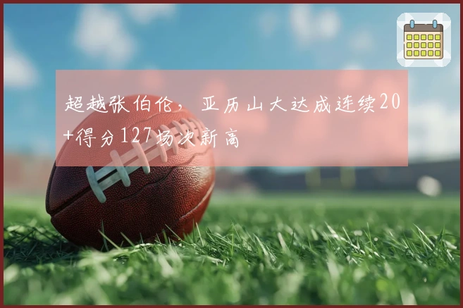 超越张伯伦，亚历山大达成连续20+得分127场次新高